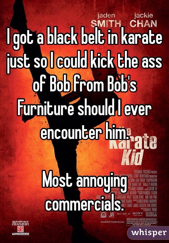 I got a black belt in karate just so I could kick the ass of Bob from Bob's Furniture should I ever encounter him.

Most annoying commercials.