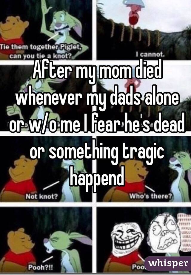 After my mom died whenever my dads alone or w/o me I fear he's dead or something tragic happend