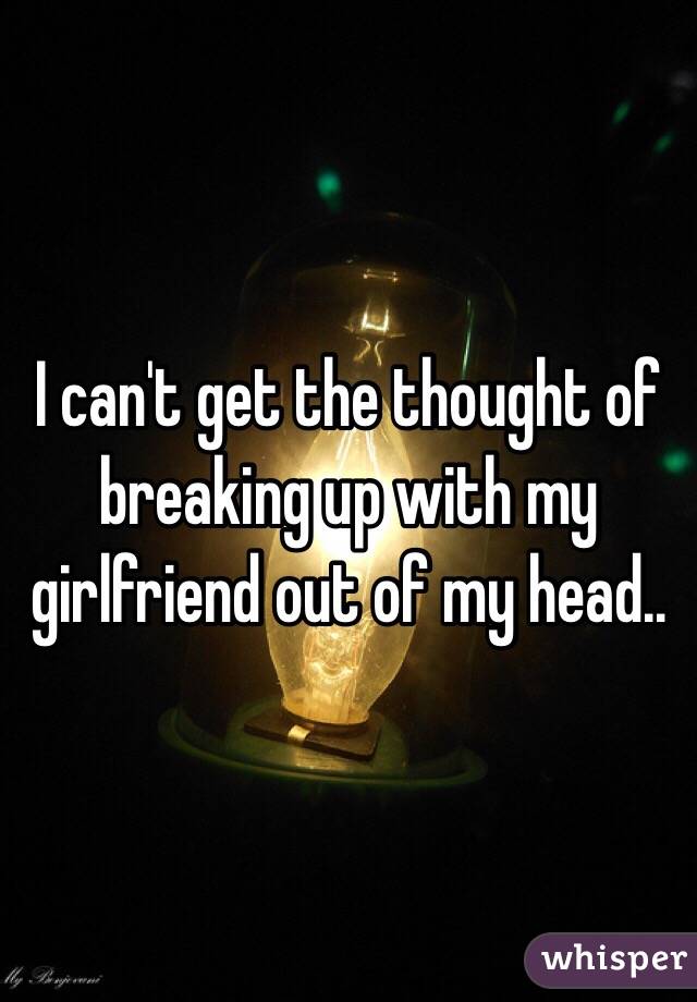 I can't get the thought of breaking up with my girlfriend out of my head..