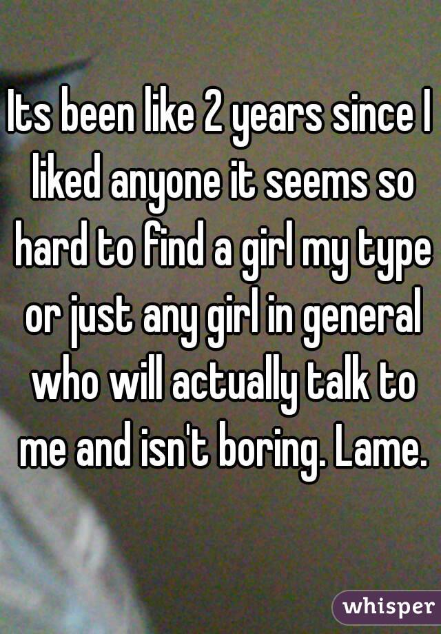 Its been like 2 years since I liked anyone it seems so hard to find a girl my type or just any girl in general who will actually talk to me and isn't boring. Lame.
