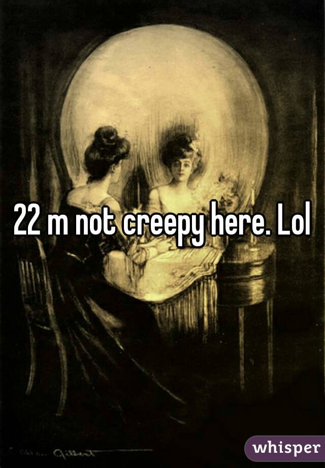 22 m not creepy here. Lol