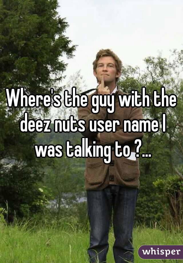 Where's the guy with the deez nuts user name I was talking to ?...