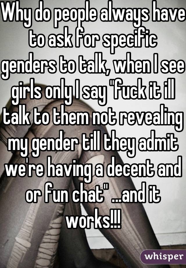 Why do people always have to ask for specific genders to talk, when I see girls only I say "fuck it ill talk to them not revealing my gender till they admit we're having a decent and or fun chat" ...and it works!!!