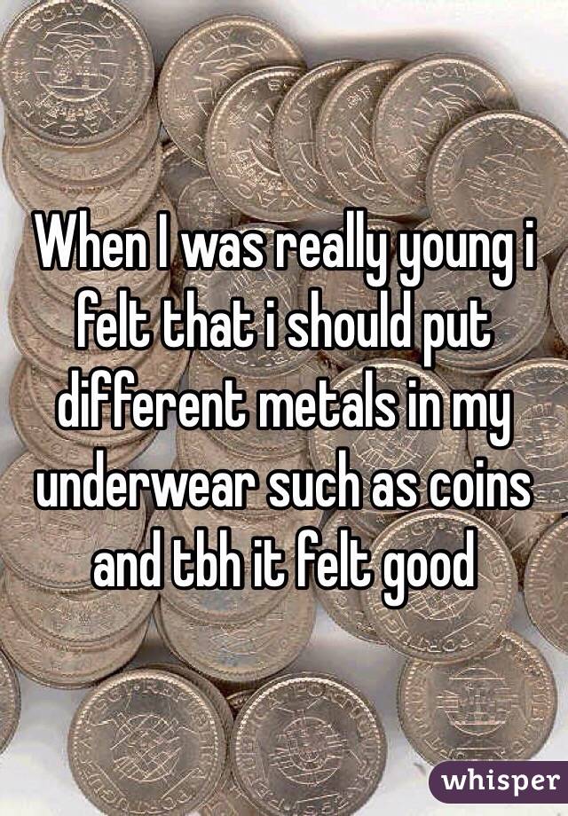 When I was really young i felt that i should put different metals in my underwear such as coins and tbh it felt good