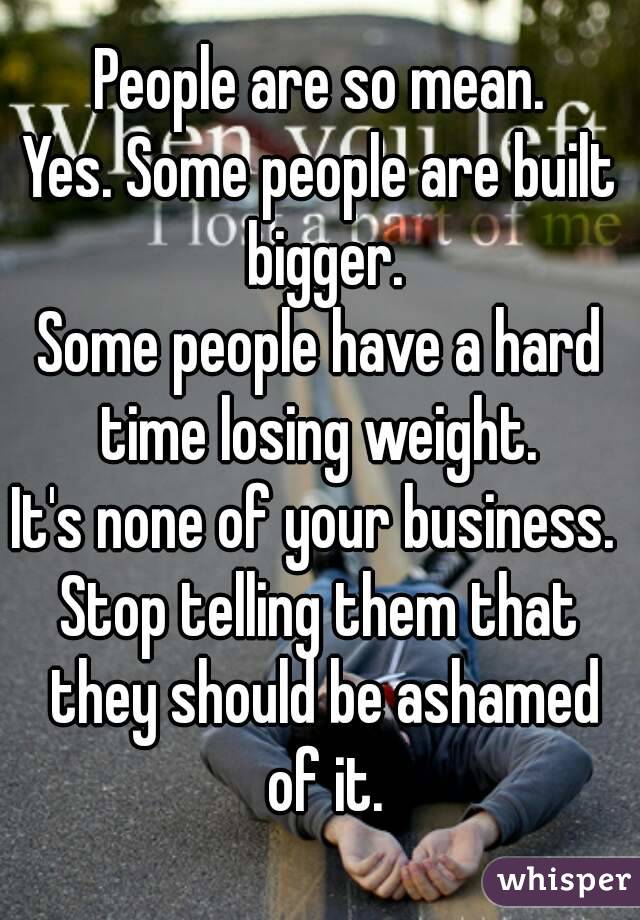 People are so mean.
Yes. Some people are built bigger.
Some people have a hard time losing weight. 
It's none of your business. 
Stop telling them that they should be ashamed of it.