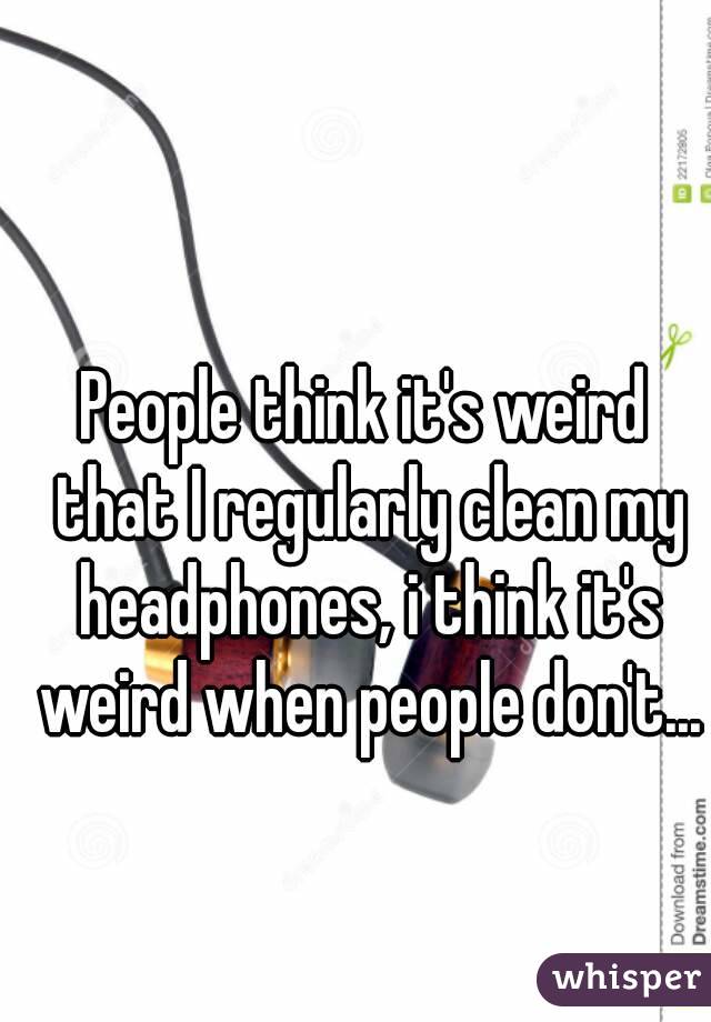People think it's weird that I regularly clean my headphones, i think it's weird when people don't...