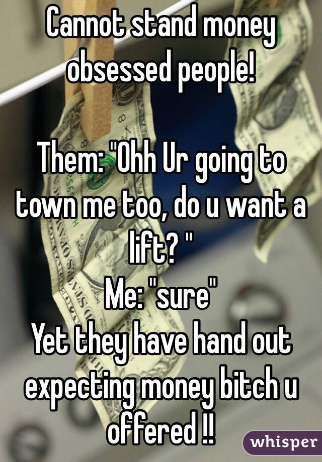 Cannot stand money obsessed people!

Them: "Ohh Ur going to town me too, do u want a lift? "
Me: "sure"
Yet they have hand out expecting money bitch u offered !! 
