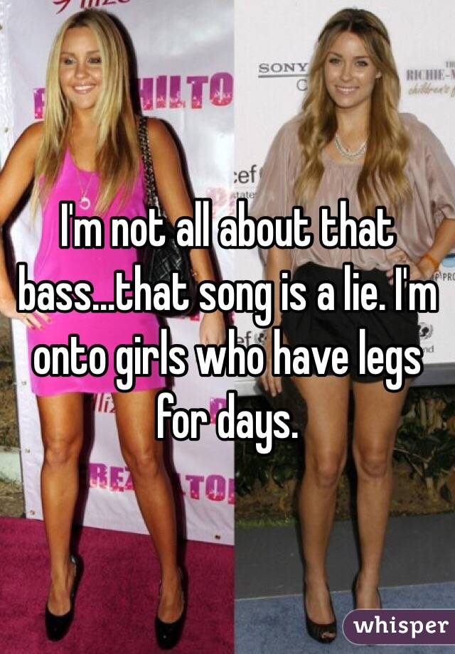 I'm not all about that bass...that song is a lie. I'm onto girls who have legs for days.