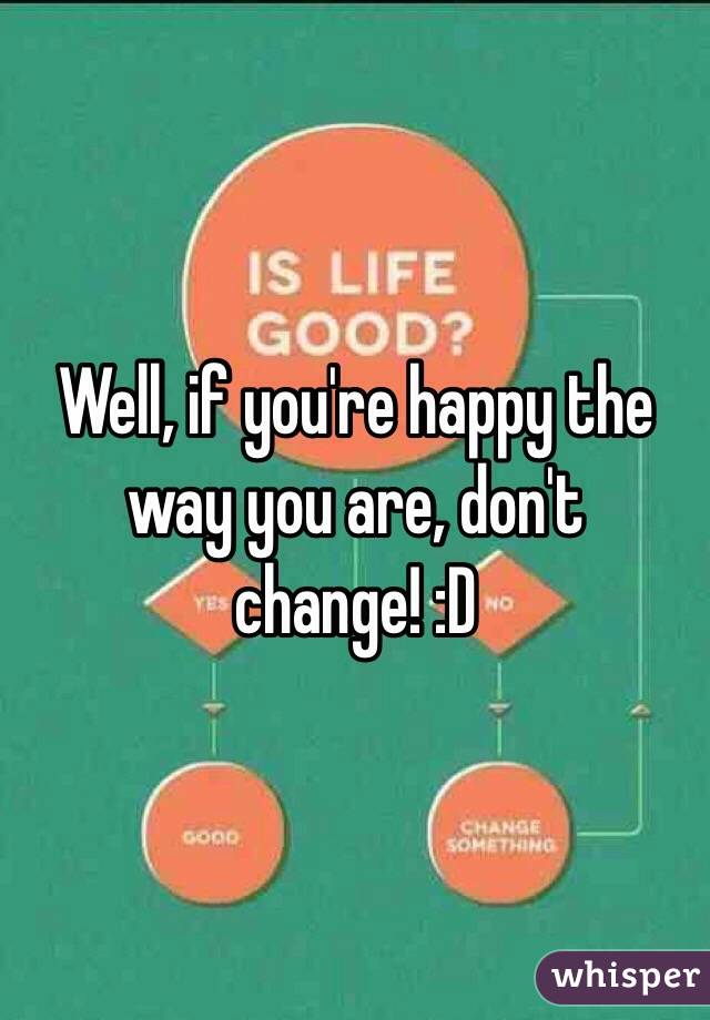 Well, if you're happy the way you are, don't change! :D 