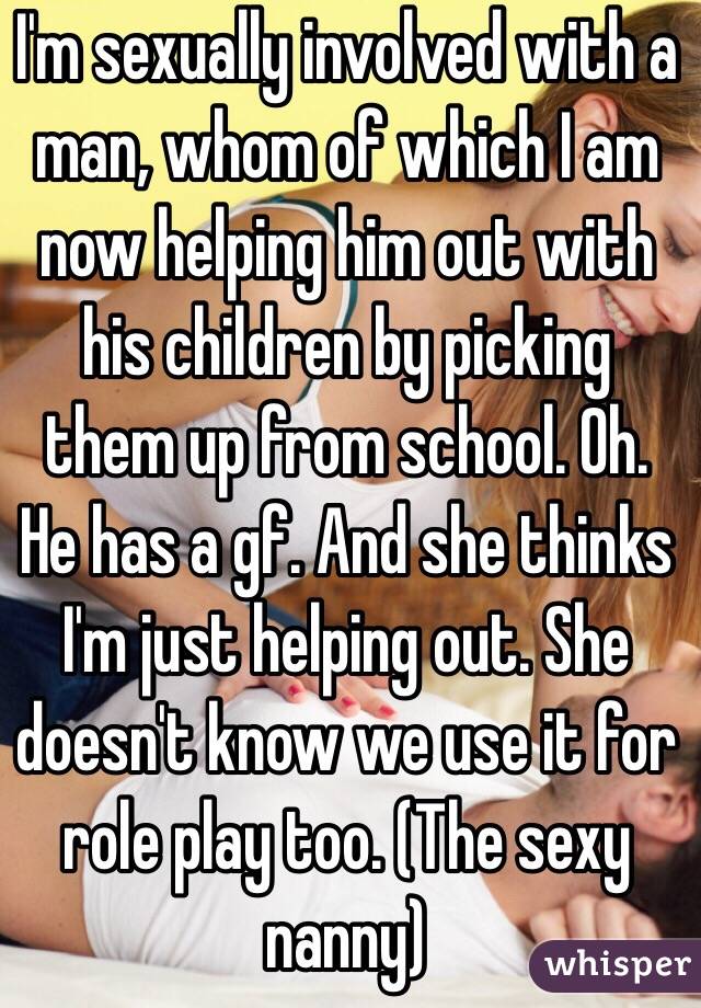 I'm sexually involved with a man, whom of which I am now helping him out with his children by picking them up from school. Oh. He has a gf. And she thinks I'm just helping out. She doesn't know we use it for role play too. (The sexy nanny) 