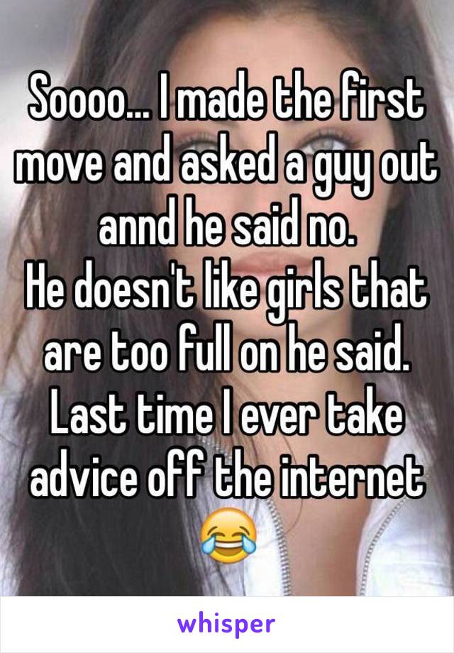 Soooo... I made the first move and asked a guy out annd he said no. 
He doesn't like girls that are too full on he said. 
Last time I ever take advice off the internet 😂