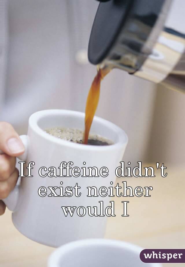 If caffeine didn't exist neither would I