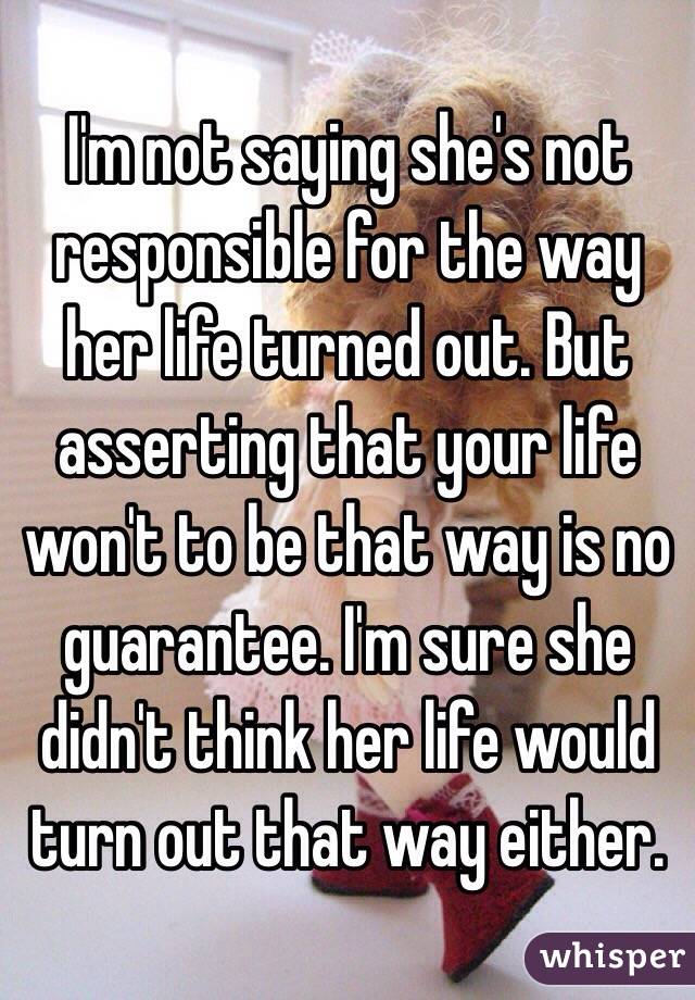 I'm not saying she's not responsible for the way her life turned out. But asserting that your life won't to be that way is no guarantee. I'm sure she didn't think her life would turn out that way either.
