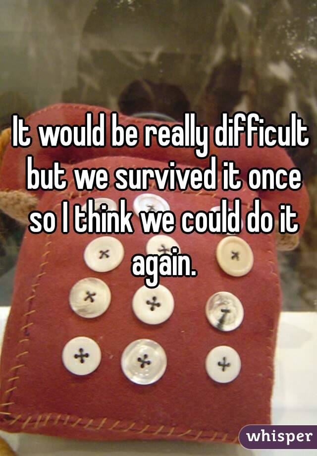 It would be really difficult but we survived it once so I think we could do it again.