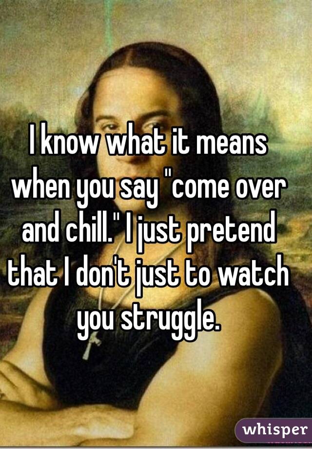 I know what it means when you say "come over and chill." I just pretend that I don't just to watch you struggle. 