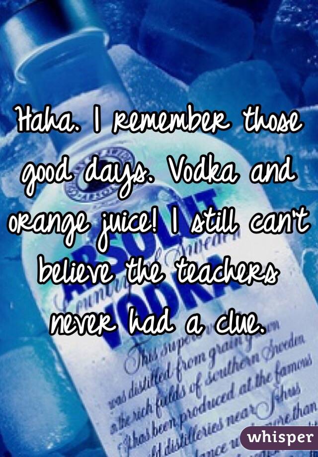 Haha. I remember those good days. Vodka and orange juice! I still can't believe the teachers never had a clue. 