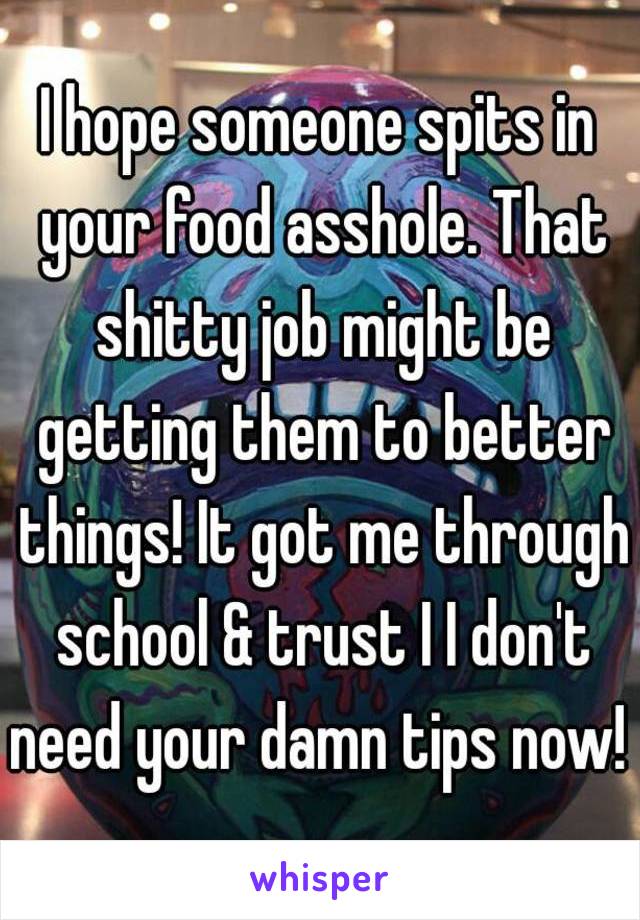 I hope someone spits in your food asshole. That shitty job might be getting them to better things! It got me through school & trust I I don't need your damn tips now! 