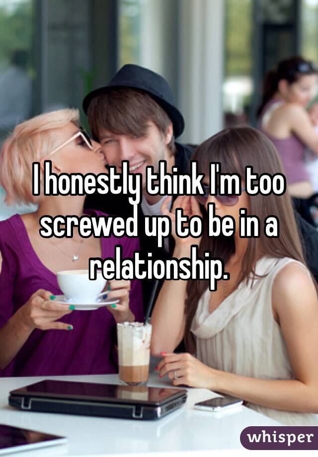 I honestly think I'm too screwed up to be in a relationship. 