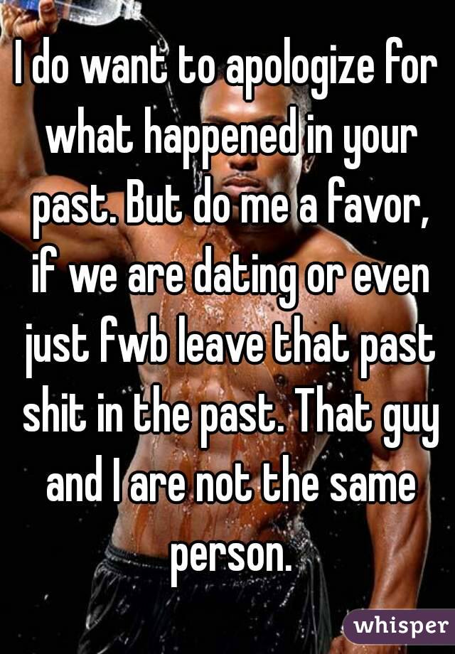I do want to apologize for what happened in your past. But do me a favor, if we are dating or even just fwb leave that past shit in the past. That guy and I are not the same person.