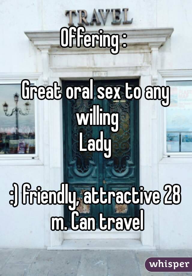 Offering : 

Great oral sex to any willing
Lady

:) friendly, attractive 28 m. Can travel