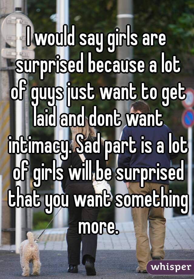 I would say girls are surprised because a lot of guys just want to get laid and dont want intimacy. Sad part is a lot of girls will be surprised that you want something more.