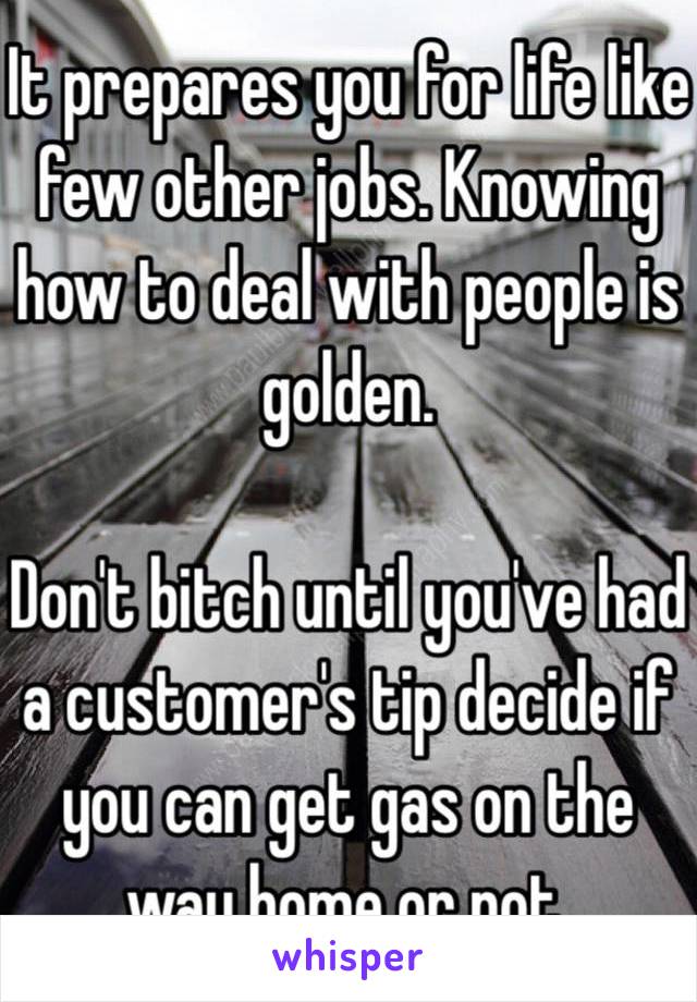 It prepares you for life like few other jobs. Knowing how to deal with people is golden. 

Don't bitch until you've had a customer's tip decide if you can get gas on the way home or not.