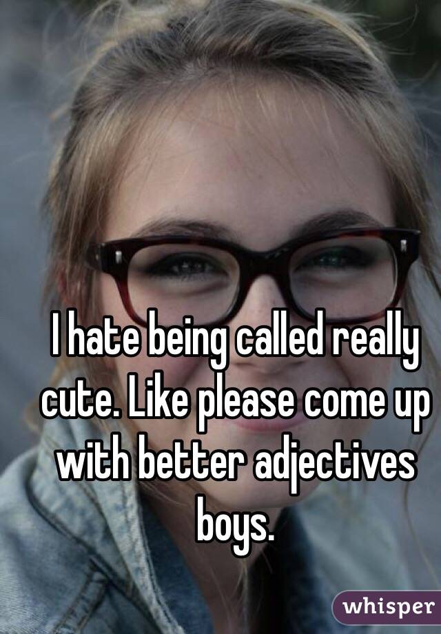 I hate being called really cute. Like please come up with better adjectives boys. 
