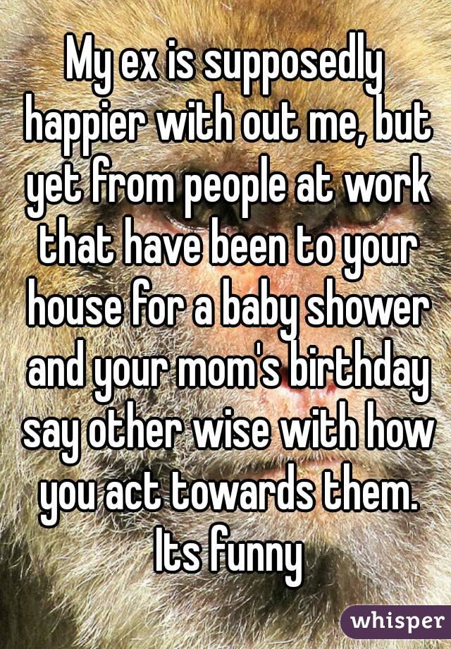 My ex is supposedly happier with out me, but yet from people at work that have been to your house for a baby shower and your mom's birthday say other wise with how you act towards them. Its funny