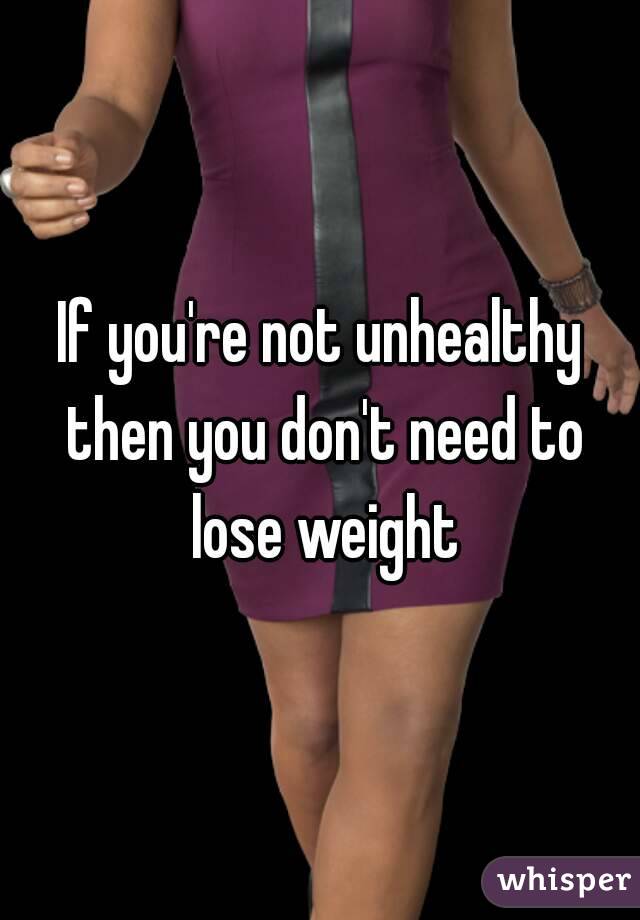 If you're not unhealthy then you don't need to lose weight