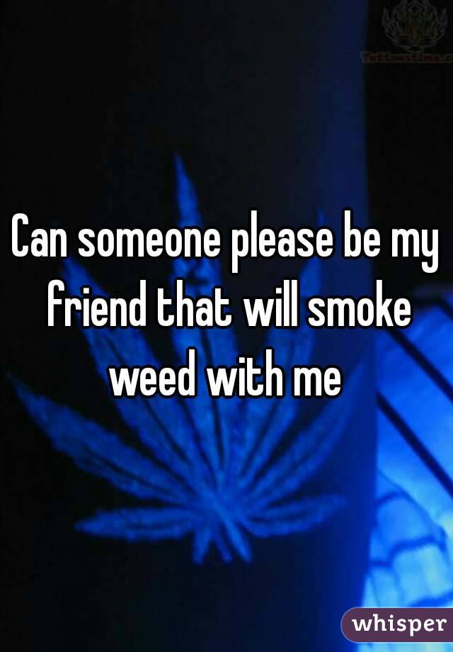 Can someone please be my friend that will smoke weed with me 