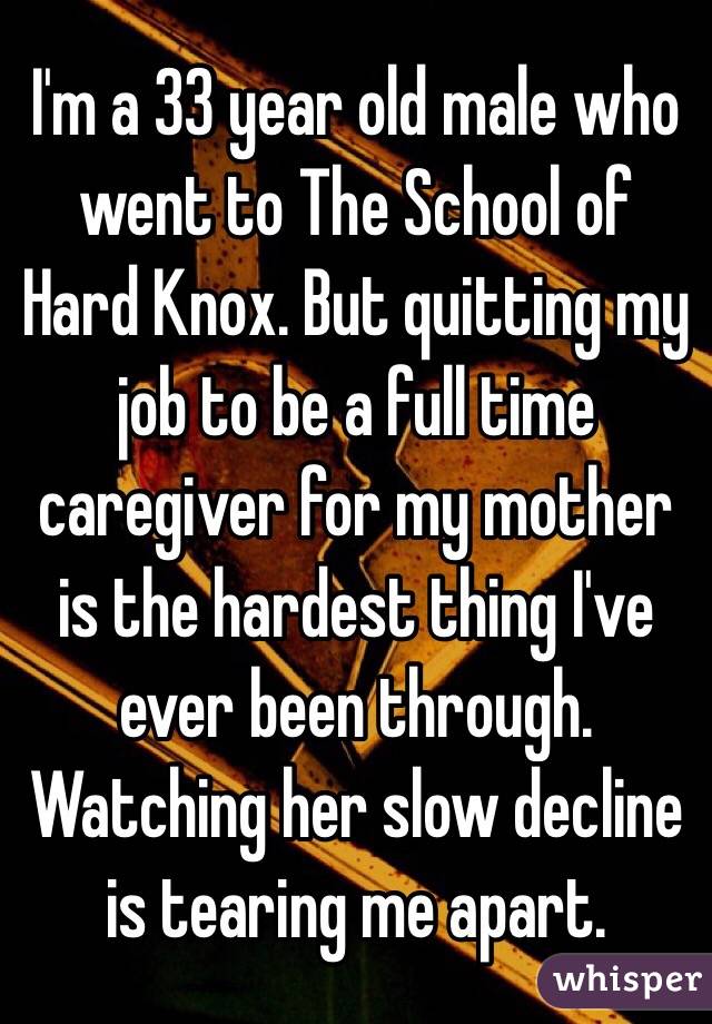 I'm a 33 year old male who went to The School of Hard Knox. But quitting my job to be a full time caregiver for my mother is the hardest thing I've ever been through. Watching her slow decline is tearing me apart.