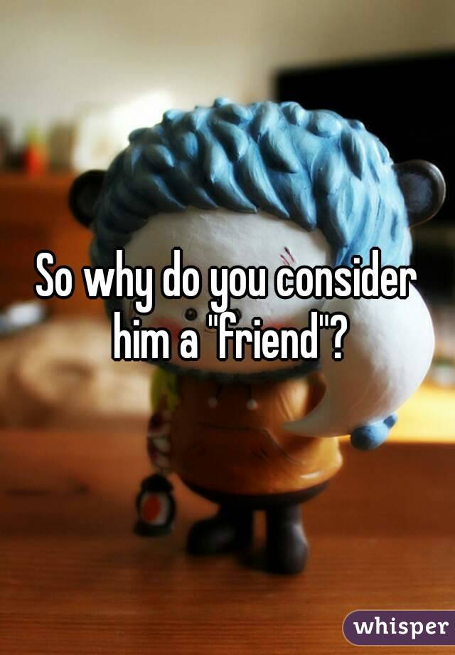 So why do you consider him a "friend"?