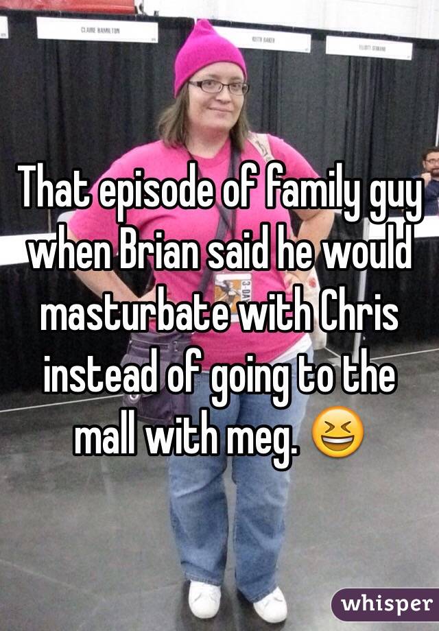 That episode of family guy when Brian said he would masturbate with Chris instead of going to the mall with meg. 😆