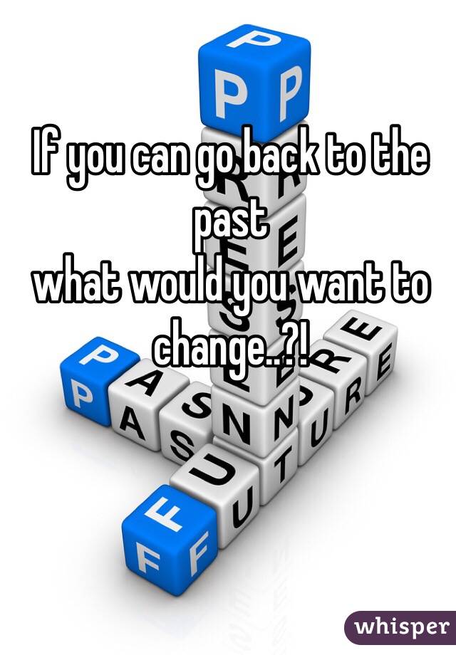 If you can go back to the past
 what would you want to change..?!
