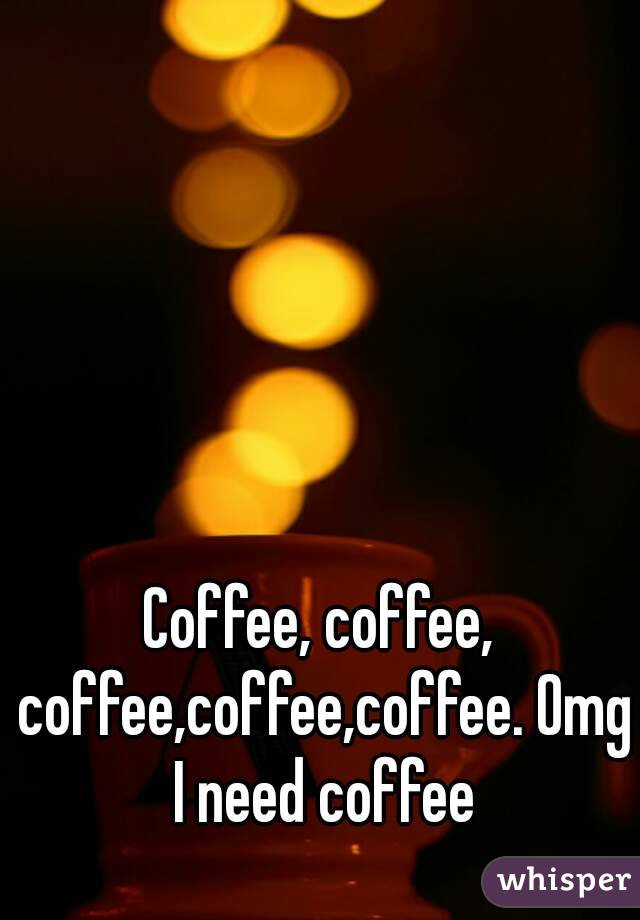 Coffee, coffee, coffee,coffee,coffee. Omg I need coffee