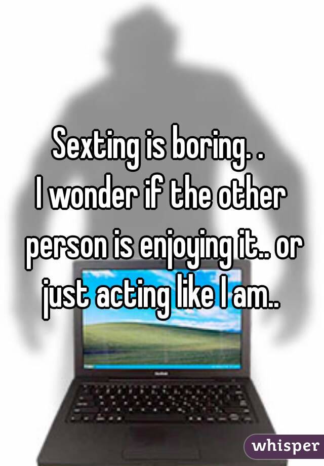 Sexting is boring. . 
I wonder if the other person is enjoying it.. or just acting like I am.. 