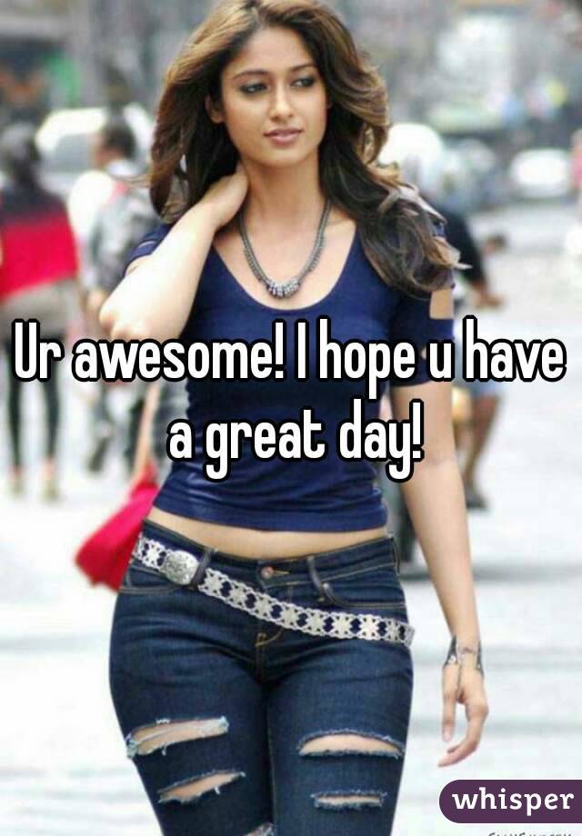 Ur awesome! I hope u have a great day!