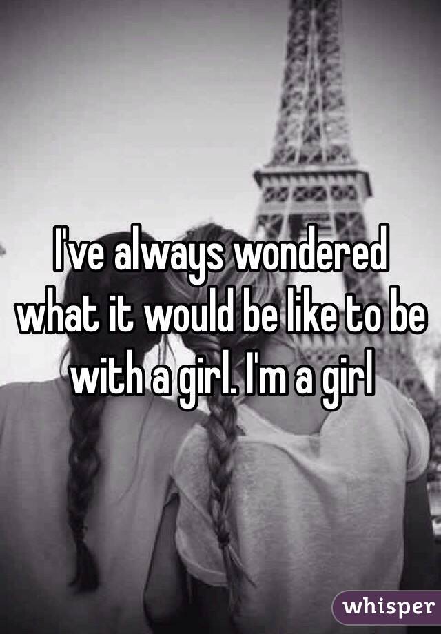 I've always wondered what it would be like to be with a girl. I'm a girl 