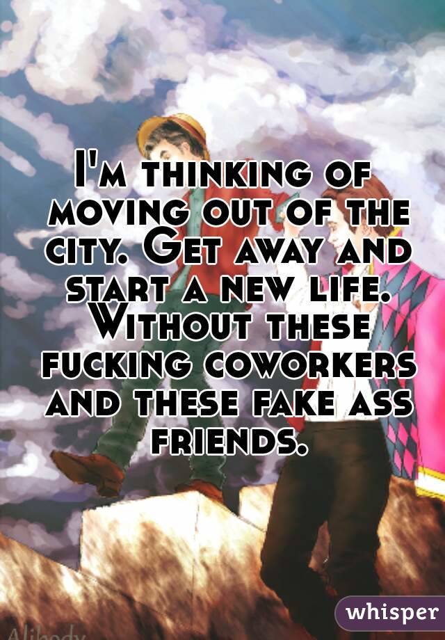 I'm thinking of moving out of the city. Get away and start a new life. Without these fucking coworkers and these fake ass friends.