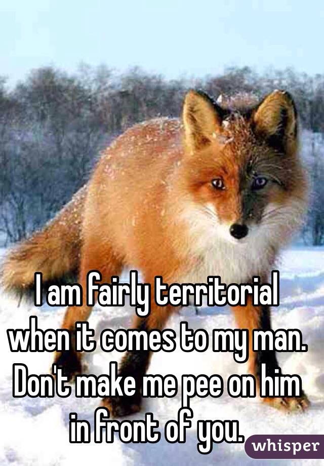 I am fairly territorial when it comes to my man. Don't make me pee on him in front of you. 