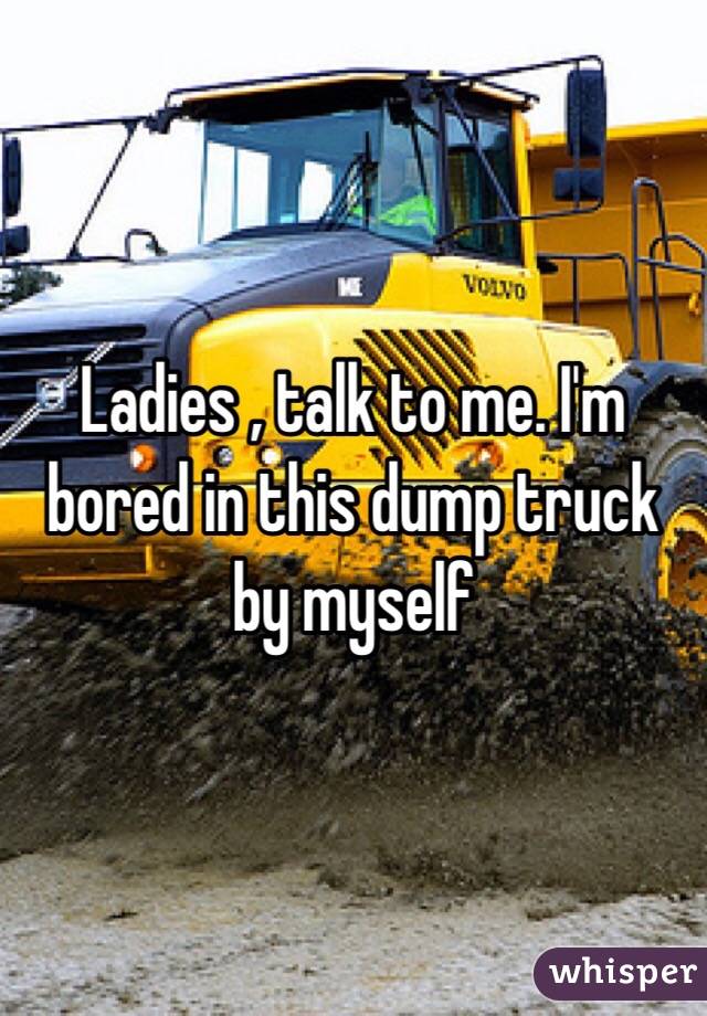 Ladies , talk to me. I'm bored in this dump truck by myself 