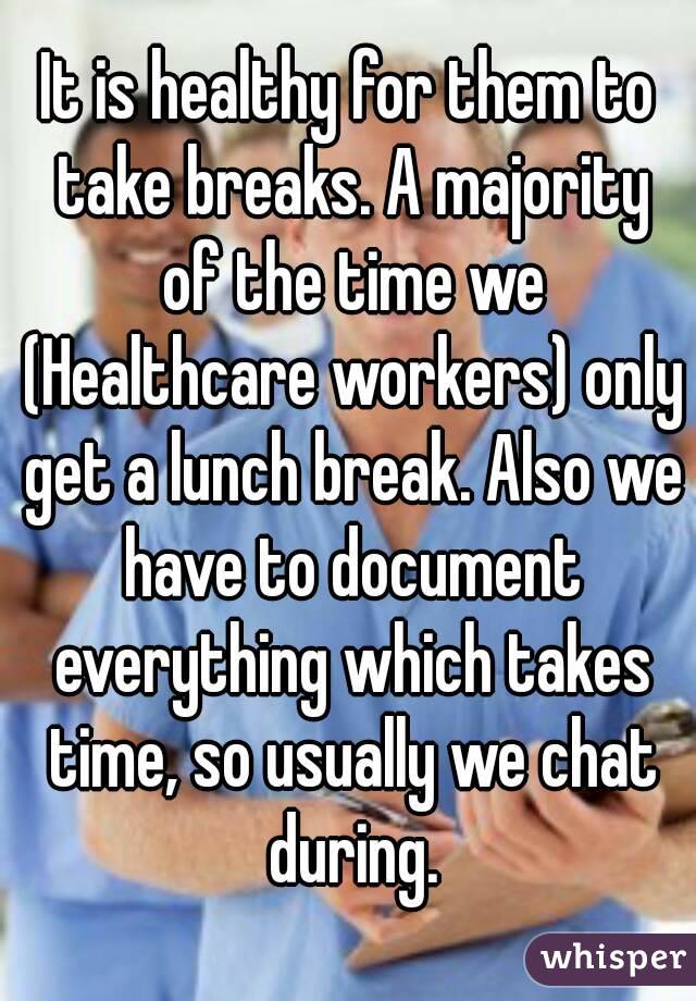 It is healthy for them to take breaks. A majority of the time we (Healthcare workers) only get a lunch break. Also we have to document everything which takes time, so usually we chat during.