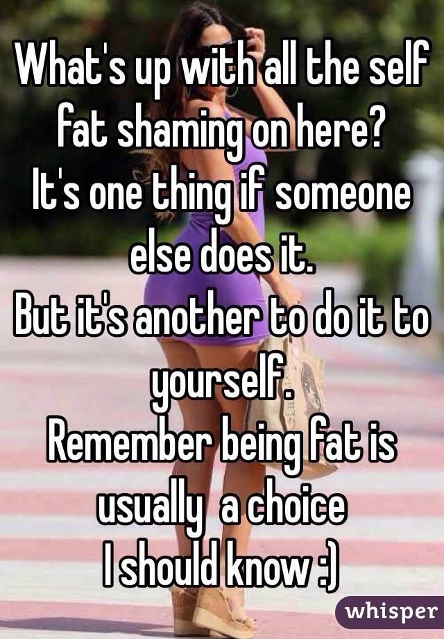 What's up with all the self fat shaming on here?
It's one thing if someone else does it. 
But it's another to do it to yourself. 
Remember being fat is usually  a choice
I should know :)