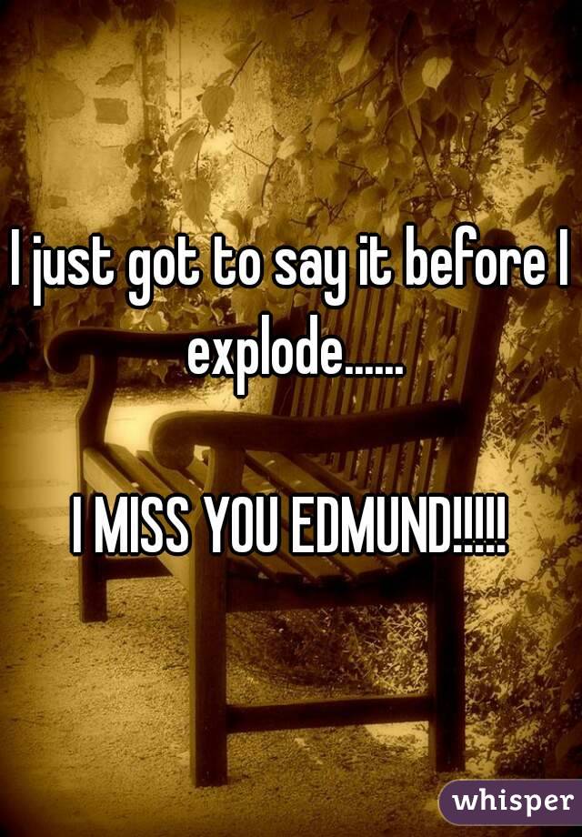 I just got to say it before I explode......

I MISS YOU EDMUND!!!!!