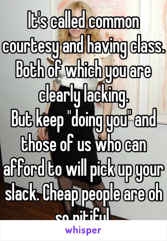 It's called common courtesy and having class. Both of which you are clearly lacking.
But keep "doing you" and those of us who can afford to will pick up your slack. Cheap people are oh so pitiful.