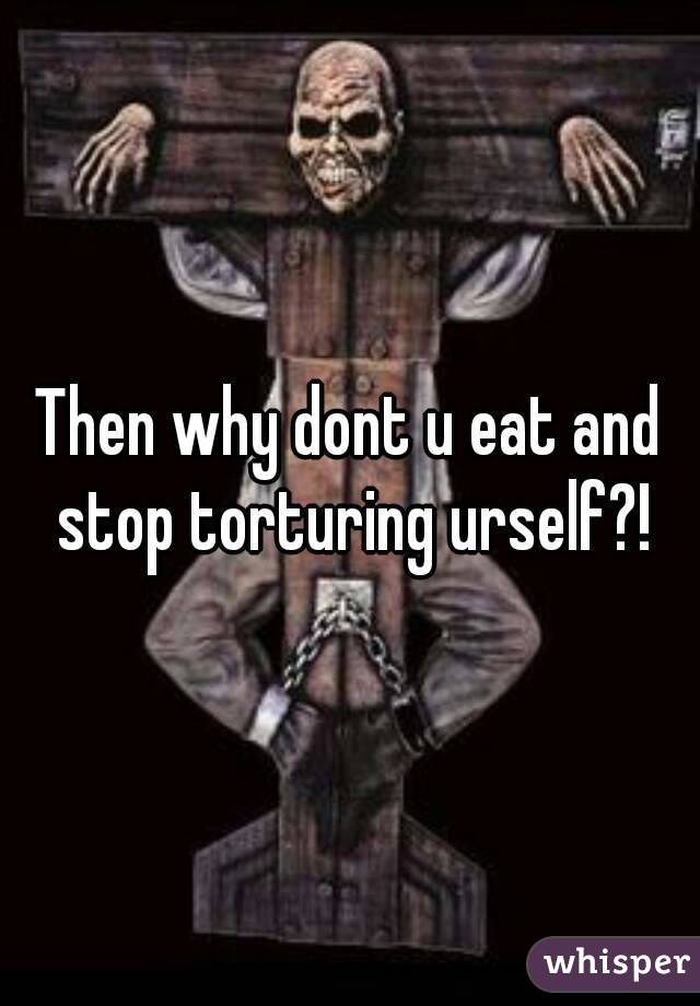 Then why dont u eat and stop torturing urself?!