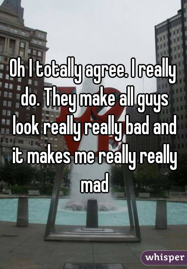 Oh I totally agree. I really do. They make all guys look really really bad and it makes me really really mad