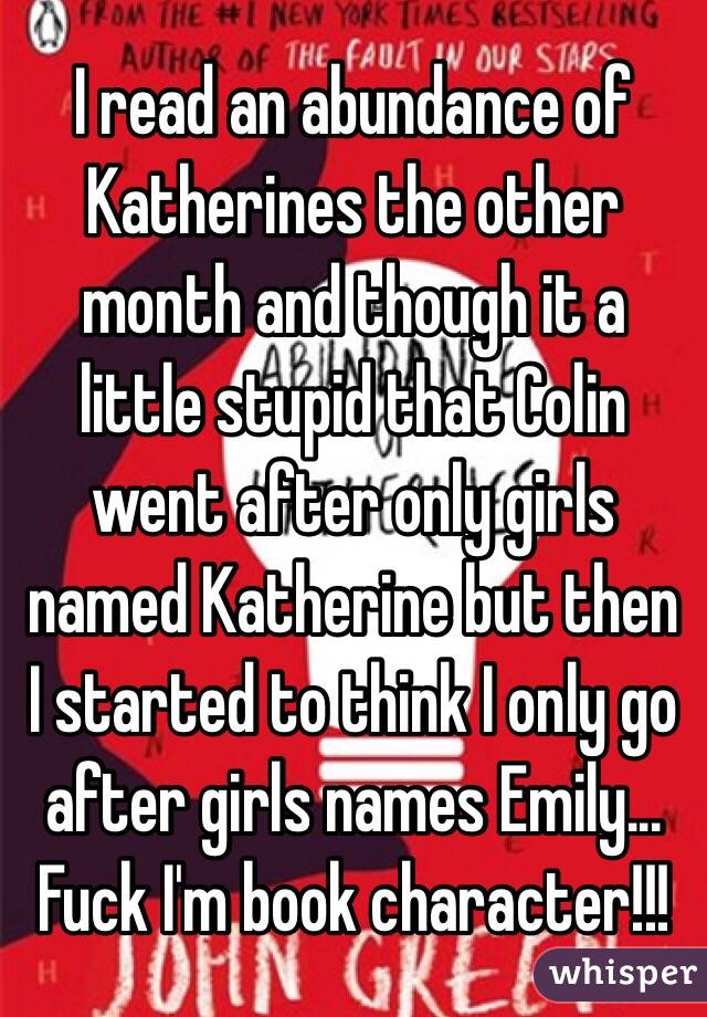 I read an abundance of Katherines the other month and though it a little stupid that Colin went after only girls named Katherine but then I started to think I only go after girls names Emily... Fuck I'm book character!!!