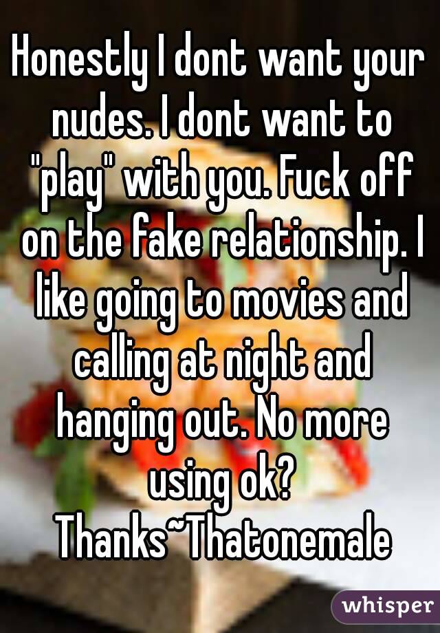 Honestly I dont want your nudes. I dont want to "play" with you. Fuck off on the fake relationship. I like going to movies and calling at night and hanging out. No more using ok? Thanks~Thatonemale