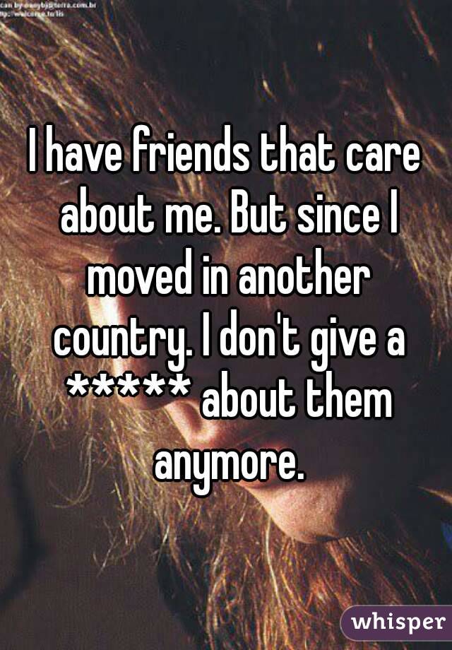 I have friends that care about me. But since I moved in another country. I don't give a ***** about them anymore.